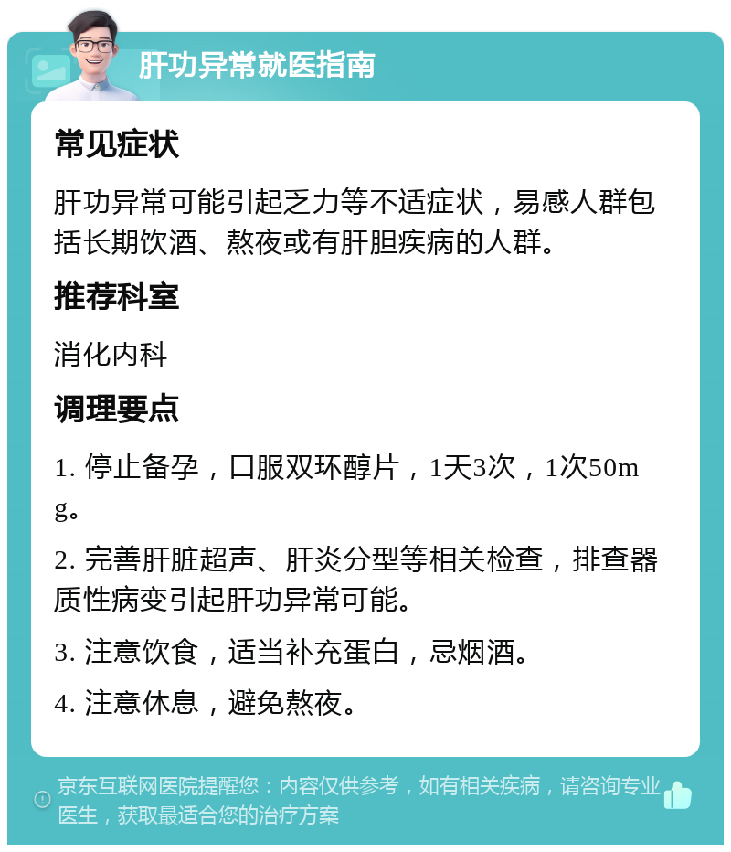 肝功异常就医指南 常见症状 肝功异常可能引起乏力等不适症状，易感人群包括长期饮酒、熬夜或有肝胆疾病的人群。 推荐科室 消化内科 调理要点 1. 停止备孕，口服双环醇片，1天3次，1次50mg。 2. 完善肝脏超声、肝炎分型等相关检查，排查器质性病变引起肝功异常可能。 3. 注意饮食，适当补充蛋白，忌烟酒。 4. 注意休息，避免熬夜。