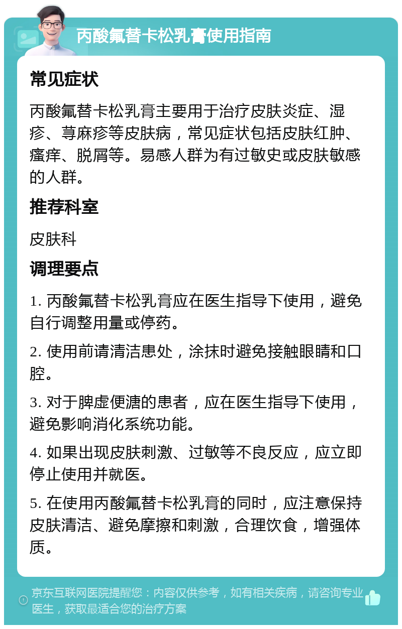 丙酸氟替卡松乳膏使用指南 常见症状 丙酸氟替卡松乳膏主要用于治疗皮肤炎症、湿疹、荨麻疹等皮肤病，常见症状包括皮肤红肿、瘙痒、脱屑等。易感人群为有过敏史或皮肤敏感的人群。 推荐科室 皮肤科 调理要点 1. 丙酸氟替卡松乳膏应在医生指导下使用，避免自行调整用量或停药。 2. 使用前请清洁患处，涂抹时避免接触眼睛和口腔。 3. 对于脾虚便溏的患者，应在医生指导下使用，避免影响消化系统功能。 4. 如果出现皮肤刺激、过敏等不良反应，应立即停止使用并就医。 5. 在使用丙酸氟替卡松乳膏的同时，应注意保持皮肤清洁、避免摩擦和刺激，合理饮食，增强体质。