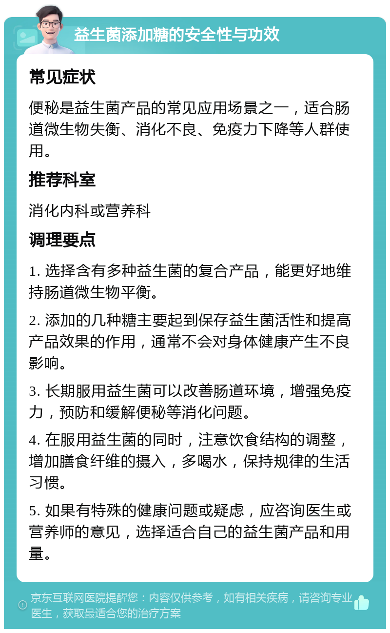 益生菌添加糖的安全性与功效 常见症状 便秘是益生菌产品的常见应用场景之一，适合肠道微生物失衡、消化不良、免疫力下降等人群使用。 推荐科室 消化内科或营养科 调理要点 1. 选择含有多种益生菌的复合产品，能更好地维持肠道微生物平衡。 2. 添加的几种糖主要起到保存益生菌活性和提高产品效果的作用，通常不会对身体健康产生不良影响。 3. 长期服用益生菌可以改善肠道环境，增强免疫力，预防和缓解便秘等消化问题。 4. 在服用益生菌的同时，注意饮食结构的调整，增加膳食纤维的摄入，多喝水，保持规律的生活习惯。 5. 如果有特殊的健康问题或疑虑，应咨询医生或营养师的意见，选择适合自己的益生菌产品和用量。