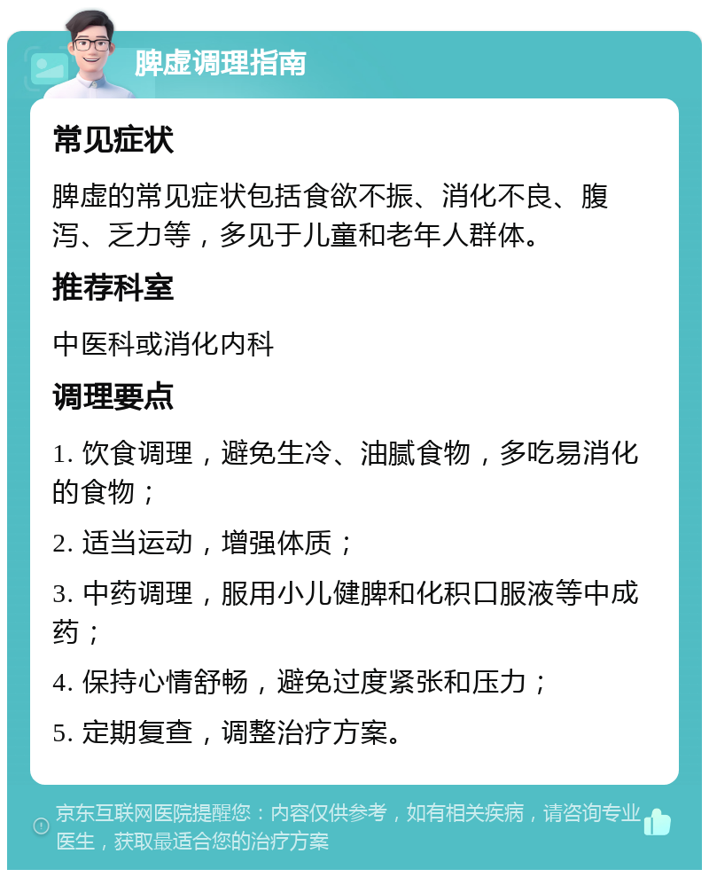 脾虚调理指南 常见症状 脾虚的常见症状包括食欲不振、消化不良、腹泻、乏力等，多见于儿童和老年人群体。 推荐科室 中医科或消化内科 调理要点 1. 饮食调理，避免生冷、油腻食物，多吃易消化的食物； 2. 适当运动，增强体质； 3. 中药调理，服用小儿健脾和化积口服液等中成药； 4. 保持心情舒畅，避免过度紧张和压力； 5. 定期复查，调整治疗方案。