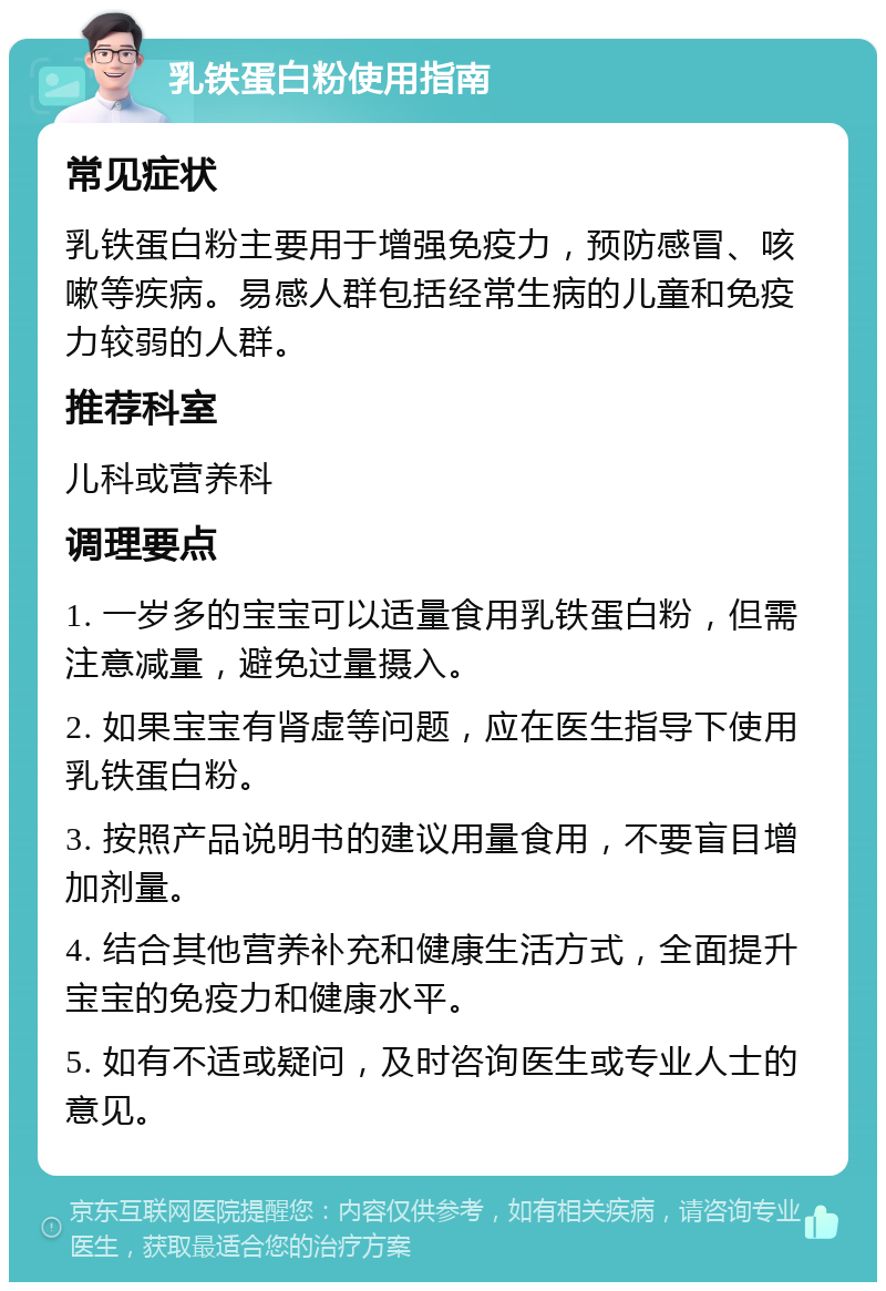 乳铁蛋白粉使用指南 常见症状 乳铁蛋白粉主要用于增强免疫力，预防感冒、咳嗽等疾病。易感人群包括经常生病的儿童和免疫力较弱的人群。 推荐科室 儿科或营养科 调理要点 1. 一岁多的宝宝可以适量食用乳铁蛋白粉，但需注意减量，避免过量摄入。 2. 如果宝宝有肾虚等问题，应在医生指导下使用乳铁蛋白粉。 3. 按照产品说明书的建议用量食用，不要盲目增加剂量。 4. 结合其他营养补充和健康生活方式，全面提升宝宝的免疫力和健康水平。 5. 如有不适或疑问，及时咨询医生或专业人士的意见。