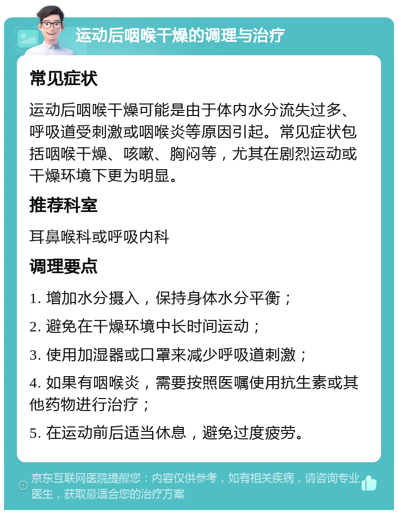 运动后咽喉干燥的调理与治疗 常见症状 运动后咽喉干燥可能是由于体内水分流失过多、呼吸道受刺激或咽喉炎等原因引起。常见症状包括咽喉干燥、咳嗽、胸闷等，尤其在剧烈运动或干燥环境下更为明显。 推荐科室 耳鼻喉科或呼吸内科 调理要点 1. 增加水分摄入，保持身体水分平衡； 2. 避免在干燥环境中长时间运动； 3. 使用加湿器或口罩来减少呼吸道刺激； 4. 如果有咽喉炎，需要按照医嘱使用抗生素或其他药物进行治疗； 5. 在运动前后适当休息，避免过度疲劳。