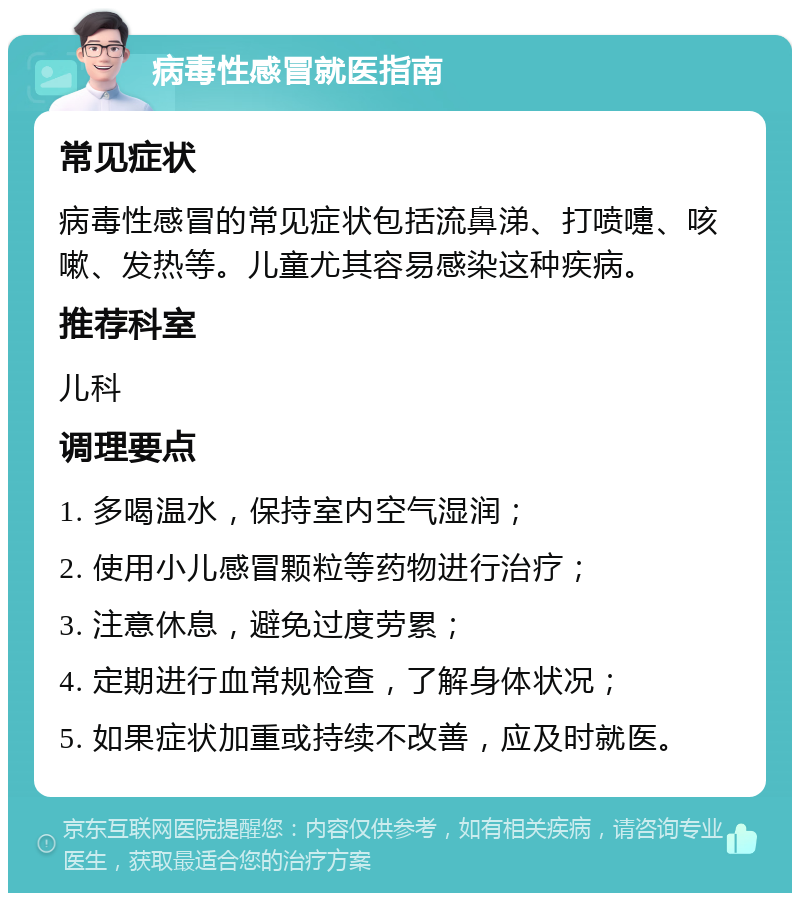 病毒性感冒就医指南 常见症状 病毒性感冒的常见症状包括流鼻涕、打喷嚏、咳嗽、发热等。儿童尤其容易感染这种疾病。 推荐科室 儿科 调理要点 1. 多喝温水，保持室内空气湿润； 2. 使用小儿感冒颗粒等药物进行治疗； 3. 注意休息，避免过度劳累； 4. 定期进行血常规检查，了解身体状况； 5. 如果症状加重或持续不改善，应及时就医。