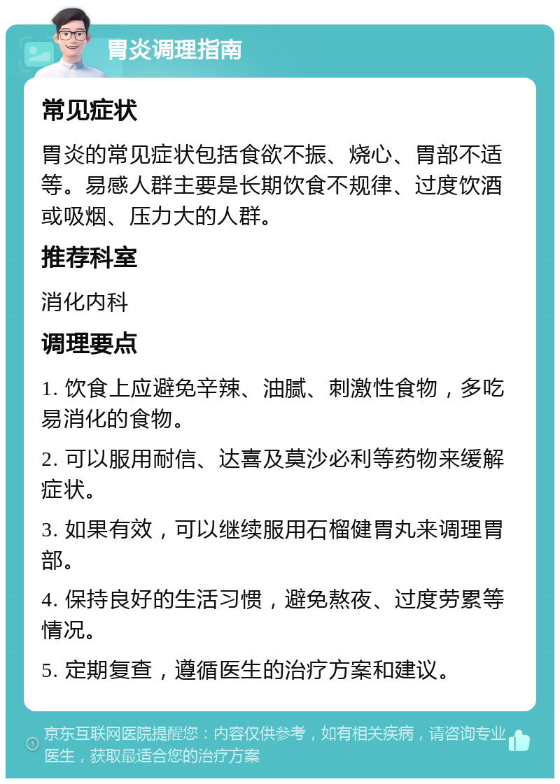 胃炎调理指南 常见症状 胃炎的常见症状包括食欲不振、烧心、胃部不适等。易感人群主要是长期饮食不规律、过度饮酒或吸烟、压力大的人群。 推荐科室 消化内科 调理要点 1. 饮食上应避免辛辣、油腻、刺激性食物，多吃易消化的食物。 2. 可以服用耐信、达喜及莫沙必利等药物来缓解症状。 3. 如果有效，可以继续服用石榴健胃丸来调理胃部。 4. 保持良好的生活习惯，避免熬夜、过度劳累等情况。 5. 定期复查，遵循医生的治疗方案和建议。