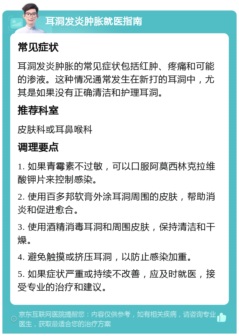 耳洞发炎肿胀就医指南 常见症状 耳洞发炎肿胀的常见症状包括红肿、疼痛和可能的渗液。这种情况通常发生在新打的耳洞中，尤其是如果没有正确清洁和护理耳洞。 推荐科室 皮肤科或耳鼻喉科 调理要点 1. 如果青霉素不过敏，可以口服阿莫西林克拉维酸钾片来控制感染。 2. 使用百多邦软膏外涂耳洞周围的皮肤，帮助消炎和促进愈合。 3. 使用酒精消毒耳洞和周围皮肤，保持清洁和干燥。 4. 避免触摸或挤压耳洞，以防止感染加重。 5. 如果症状严重或持续不改善，应及时就医，接受专业的治疗和建议。