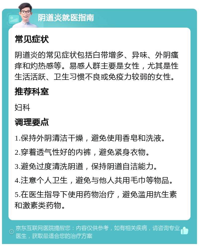 阴道炎就医指南 常见症状 阴道炎的常见症状包括白带增多、异味、外阴瘙痒和灼热感等。易感人群主要是女性，尤其是性生活活跃、卫生习惯不良或免疫力较弱的女性。 推荐科室 妇科 调理要点 1.保持外阴清洁干燥，避免使用香皂和洗液。 2.穿着透气性好的内裤，避免紧身衣物。 3.避免过度清洗阴道，保持阴道自洁能力。 4.注意个人卫生，避免与他人共用毛巾等物品。 5.在医生指导下使用药物治疗，避免滥用抗生素和激素类药物。