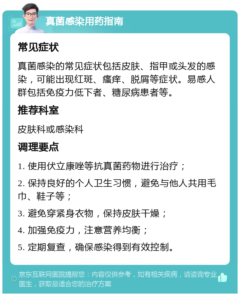 真菌感染用药指南 常见症状 真菌感染的常见症状包括皮肤、指甲或头发的感染，可能出现红斑、瘙痒、脱屑等症状。易感人群包括免疫力低下者、糖尿病患者等。 推荐科室 皮肤科或感染科 调理要点 1. 使用伏立康唑等抗真菌药物进行治疗； 2. 保持良好的个人卫生习惯，避免与他人共用毛巾、鞋子等； 3. 避免穿紧身衣物，保持皮肤干燥； 4. 加强免疫力，注意营养均衡； 5. 定期复查，确保感染得到有效控制。