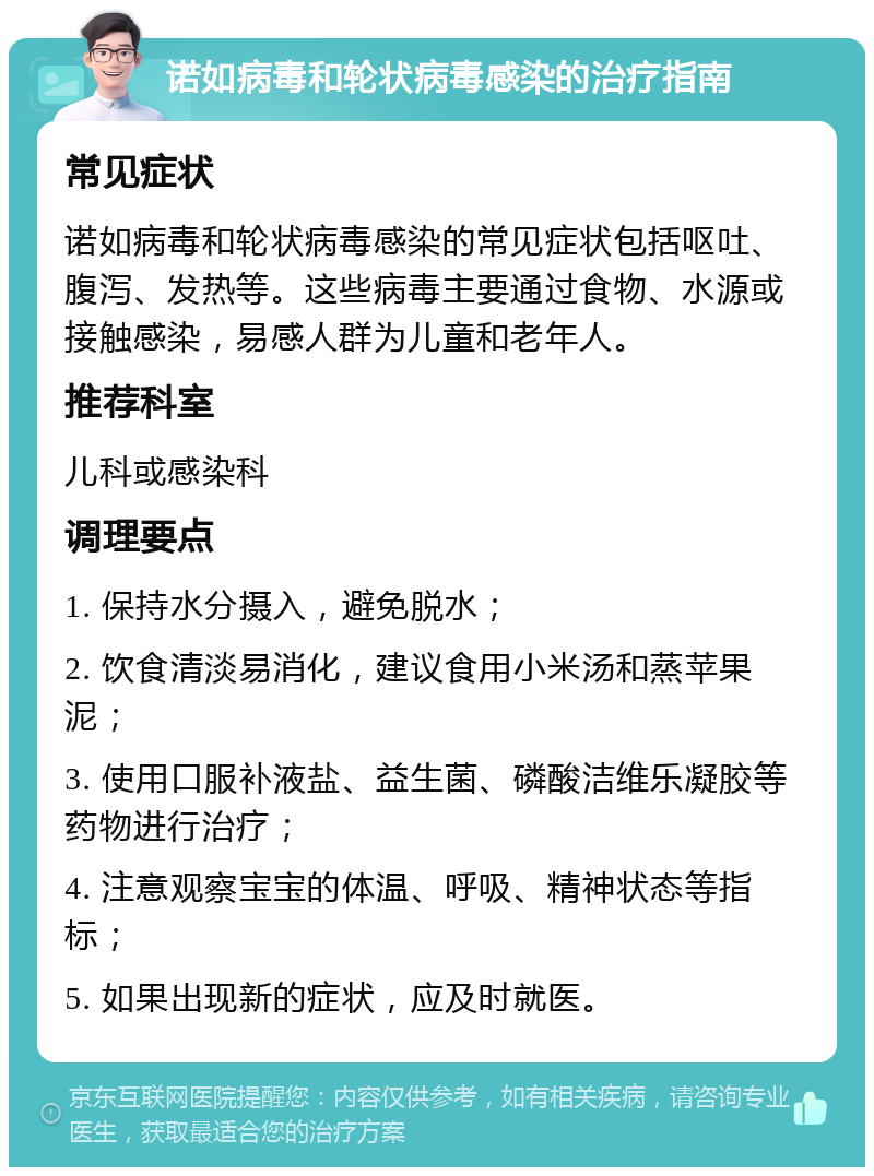 诺如病毒和轮状病毒感染的治疗指南 常见症状 诺如病毒和轮状病毒感染的常见症状包括呕吐、腹泻、发热等。这些病毒主要通过食物、水源或接触感染，易感人群为儿童和老年人。 推荐科室 儿科或感染科 调理要点 1. 保持水分摄入，避免脱水； 2. 饮食清淡易消化，建议食用小米汤和蒸苹果泥； 3. 使用口服补液盐、益生菌、磷酸洁维乐凝胶等药物进行治疗； 4. 注意观察宝宝的体温、呼吸、精神状态等指标； 5. 如果出现新的症状，应及时就医。