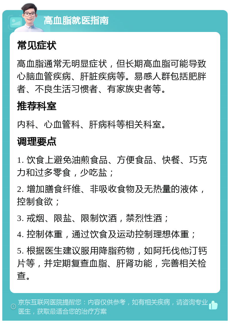 高血脂就医指南 常见症状 高血脂通常无明显症状，但长期高血脂可能导致心脑血管疾病、肝脏疾病等。易感人群包括肥胖者、不良生活习惯者、有家族史者等。 推荐科室 内科、心血管科、肝病科等相关科室。 调理要点 1. 饮食上避免油煎食品、方便食品、快餐、巧克力和过多零食，少吃盐； 2. 增加膳食纤维、非吸收食物及无热量的液体，控制食欲； 3. 戒烟、限盐、限制饮酒，禁烈性酒； 4. 控制体重，通过饮食及运动控制理想体重； 5. 根据医生建议服用降脂药物，如阿托伐他汀钙片等，并定期复查血脂、肝肾功能，完善相关检查。