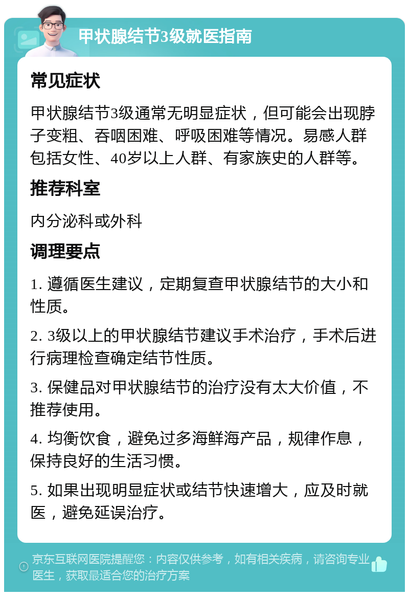 甲状腺结节3级就医指南 常见症状 甲状腺结节3级通常无明显症状，但可能会出现脖子变粗、吞咽困难、呼吸困难等情况。易感人群包括女性、40岁以上人群、有家族史的人群等。 推荐科室 内分泌科或外科 调理要点 1. 遵循医生建议，定期复查甲状腺结节的大小和性质。 2. 3级以上的甲状腺结节建议手术治疗，手术后进行病理检查确定结节性质。 3. 保健品对甲状腺结节的治疗没有太大价值，不推荐使用。 4. 均衡饮食，避免过多海鲜海产品，规律作息，保持良好的生活习惯。 5. 如果出现明显症状或结节快速增大，应及时就医，避免延误治疗。