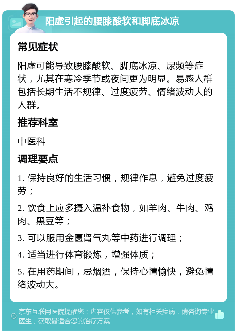 阳虚引起的腰膝酸软和脚底冰凉 常见症状 阳虚可能导致腰膝酸软、脚底冰凉、尿频等症状，尤其在寒冷季节或夜间更为明显。易感人群包括长期生活不规律、过度疲劳、情绪波动大的人群。 推荐科室 中医科 调理要点 1. 保持良好的生活习惯，规律作息，避免过度疲劳； 2. 饮食上应多摄入温补食物，如羊肉、牛肉、鸡肉、黑豆等； 3. 可以服用金匮肾气丸等中药进行调理； 4. 适当进行体育锻炼，增强体质； 5. 在用药期间，忌烟酒，保持心情愉快，避免情绪波动大。