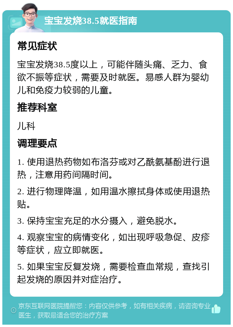 宝宝发烧38.5就医指南 常见症状 宝宝发烧38.5度以上，可能伴随头痛、乏力、食欲不振等症状，需要及时就医。易感人群为婴幼儿和免疫力较弱的儿童。 推荐科室 儿科 调理要点 1. 使用退热药物如布洛芬或对乙酰氨基酚进行退热，注意用药间隔时间。 2. 进行物理降温，如用温水擦拭身体或使用退热贴。 3. 保持宝宝充足的水分摄入，避免脱水。 4. 观察宝宝的病情变化，如出现呼吸急促、皮疹等症状，应立即就医。 5. 如果宝宝反复发烧，需要检查血常规，查找引起发烧的原因并对症治疗。