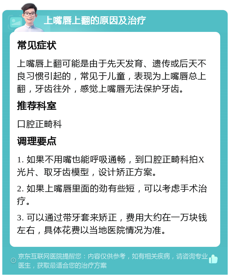 上嘴唇上翻的原因及治疗 常见症状 上嘴唇上翻可能是由于先天发育、遗传或后天不良习惯引起的，常见于儿童，表现为上嘴唇总上翻，牙齿往外，感觉上嘴唇无法保护牙齿。 推荐科室 口腔正畸科 调理要点 1. 如果不用嘴也能呼吸通畅，到口腔正畸科拍X光片、取牙齿模型，设计矫正方案。 2. 如果上嘴唇里面的劲有些短，可以考虑手术治疗。 3. 可以通过带牙套来矫正，费用大约在一万块钱左右，具体花费以当地医院情况为准。