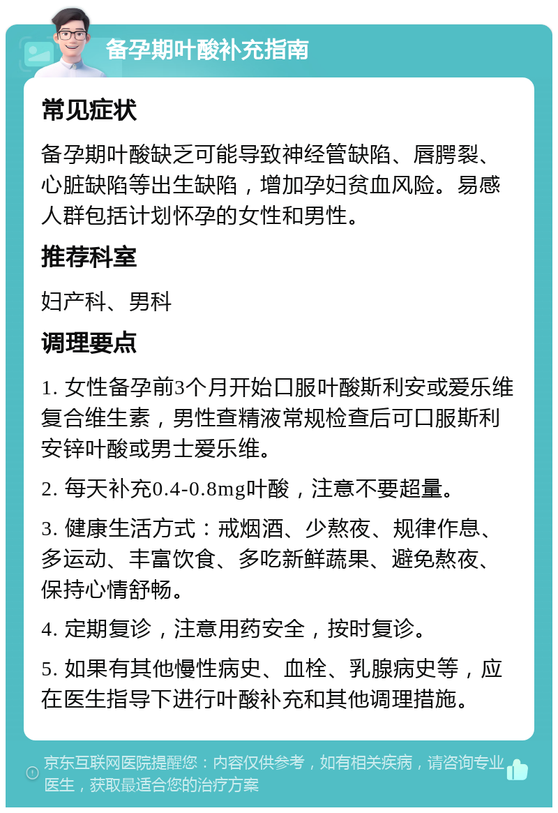 备孕期叶酸补充指南 常见症状 备孕期叶酸缺乏可能导致神经管缺陷、唇腭裂、心脏缺陷等出生缺陷，增加孕妇贫血风险。易感人群包括计划怀孕的女性和男性。 推荐科室 妇产科、男科 调理要点 1. 女性备孕前3个月开始口服叶酸斯利安或爱乐维复合维生素，男性查精液常规检查后可口服斯利安锌叶酸或男士爱乐维。 2. 每天补充0.4-0.8mg叶酸，注意不要超量。 3. 健康生活方式：戒烟酒、少熬夜、规律作息、多运动、丰富饮食、多吃新鲜蔬果、避免熬夜、保持心情舒畅。 4. 定期复诊，注意用药安全，按时复诊。 5. 如果有其他慢性病史、血栓、乳腺病史等，应在医生指导下进行叶酸补充和其他调理措施。