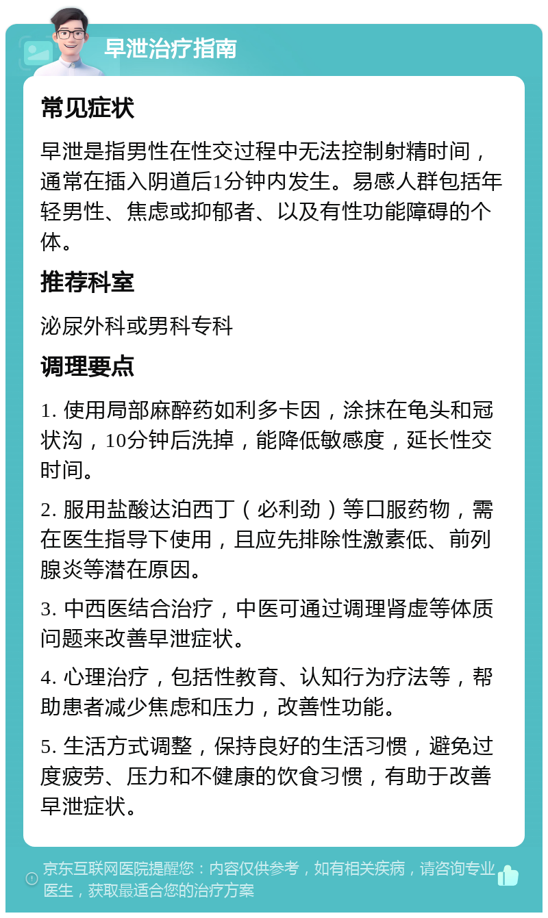 早泄治疗指南 常见症状 早泄是指男性在性交过程中无法控制射精时间，通常在插入阴道后1分钟内发生。易感人群包括年轻男性、焦虑或抑郁者、以及有性功能障碍的个体。 推荐科室 泌尿外科或男科专科 调理要点 1. 使用局部麻醉药如利多卡因，涂抹在龟头和冠状沟，10分钟后洗掉，能降低敏感度，延长性交时间。 2. 服用盐酸达泊西丁（必利劲）等口服药物，需在医生指导下使用，且应先排除性激素低、前列腺炎等潜在原因。 3. 中西医结合治疗，中医可通过调理肾虚等体质问题来改善早泄症状。 4. 心理治疗，包括性教育、认知行为疗法等，帮助患者减少焦虑和压力，改善性功能。 5. 生活方式调整，保持良好的生活习惯，避免过度疲劳、压力和不健康的饮食习惯，有助于改善早泄症状。