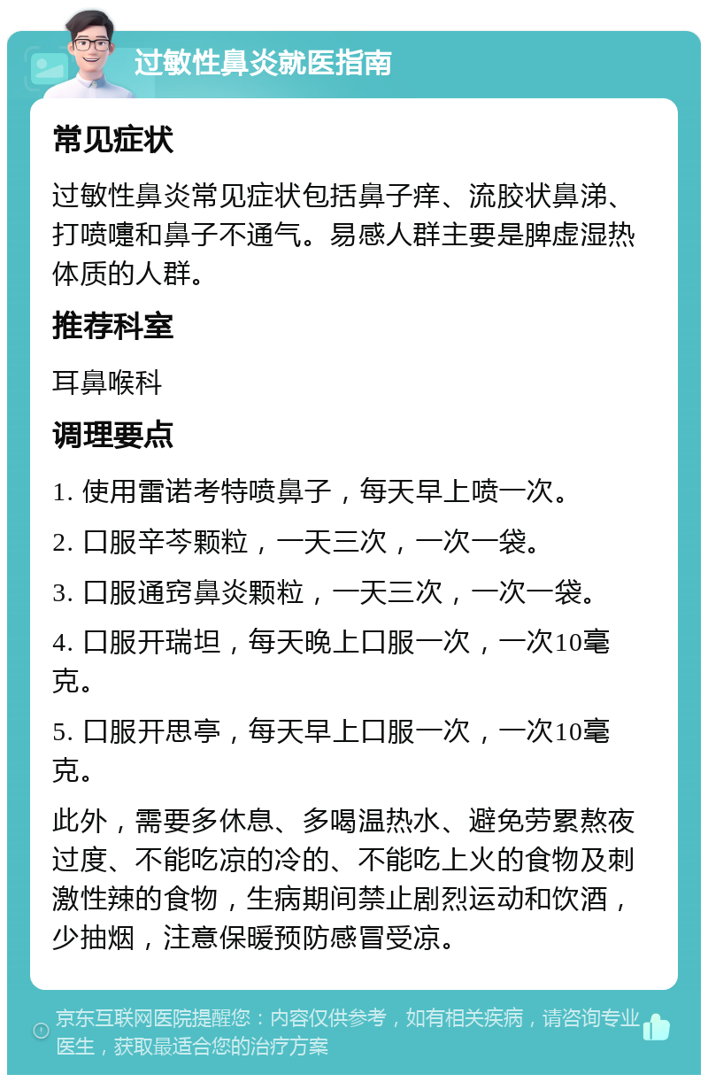 过敏性鼻炎就医指南 常见症状 过敏性鼻炎常见症状包括鼻子痒、流胶状鼻涕、打喷嚏和鼻子不通气。易感人群主要是脾虚湿热体质的人群。 推荐科室 耳鼻喉科 调理要点 1. 使用雷诺考特喷鼻子，每天早上喷一次。 2. 口服辛芩颗粒，一天三次，一次一袋。 3. 口服通窍鼻炎颗粒，一天三次，一次一袋。 4. 口服开瑞坦，每天晚上口服一次，一次10毫克。 5. 口服开思亭，每天早上口服一次，一次10毫克。 此外，需要多休息、多喝温热水、避免劳累熬夜过度、不能吃凉的冷的、不能吃上火的食物及刺激性辣的食物，生病期间禁止剧烈运动和饮酒，少抽烟，注意保暖预防感冒受凉。