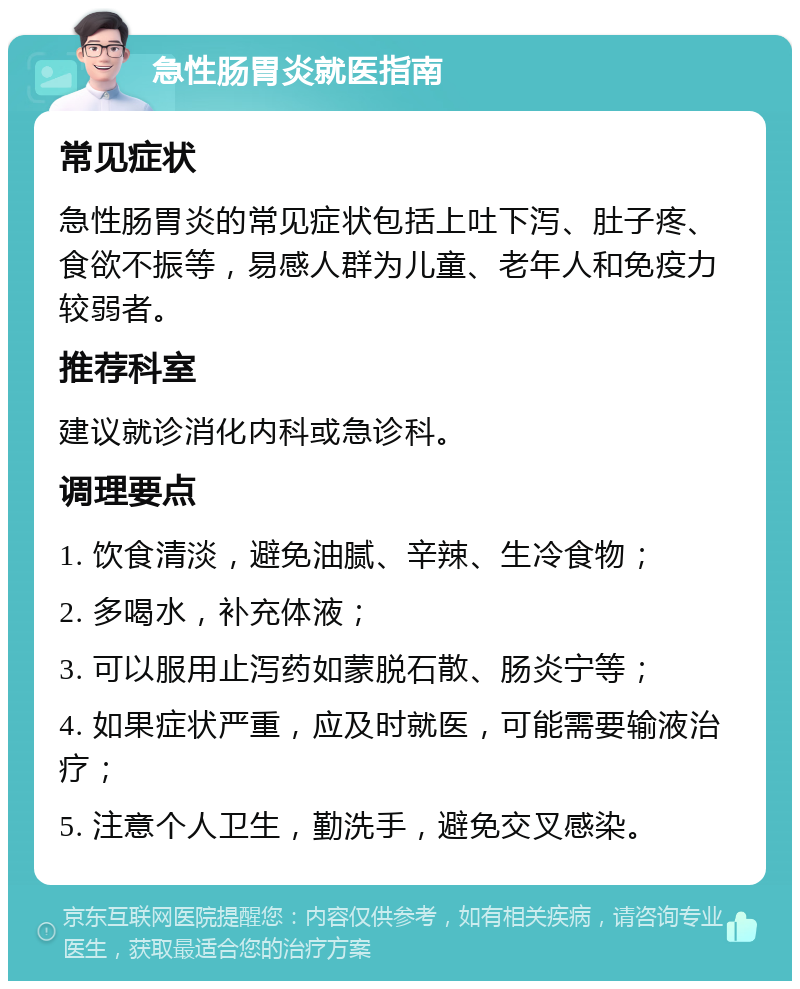 急性肠胃炎就医指南 常见症状 急性肠胃炎的常见症状包括上吐下泻、肚子疼、食欲不振等，易感人群为儿童、老年人和免疫力较弱者。 推荐科室 建议就诊消化内科或急诊科。 调理要点 1. 饮食清淡，避免油腻、辛辣、生冷食物； 2. 多喝水，补充体液； 3. 可以服用止泻药如蒙脱石散、肠炎宁等； 4. 如果症状严重，应及时就医，可能需要输液治疗； 5. 注意个人卫生，勤洗手，避免交叉感染。