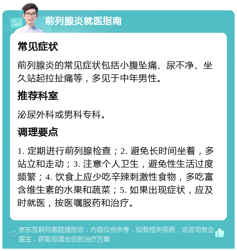 前列腺炎就医指南 常见症状 前列腺炎的常见症状包括小腹坠痛、尿不净、坐久站起拉扯痛等，多见于中年男性。 推荐科室 泌尿外科或男科专科。 调理要点 1. 定期进行前列腺检查；2. 避免长时间坐着，多站立和走动；3. 注意个人卫生，避免性生活过度频繁；4. 饮食上应少吃辛辣刺激性食物，多吃富含维生素的水果和蔬菜；5. 如果出现症状，应及时就医，按医嘱服药和治疗。