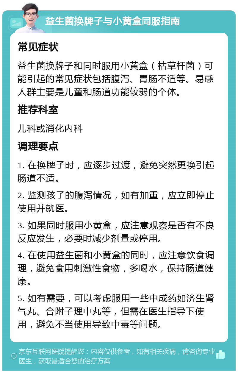 益生菌换牌子与小黄盒同服指南 常见症状 益生菌换牌子和同时服用小黄盒（枯草杆菌）可能引起的常见症状包括腹泻、胃肠不适等。易感人群主要是儿童和肠道功能较弱的个体。 推荐科室 儿科或消化内科 调理要点 1. 在换牌子时，应逐步过渡，避免突然更换引起肠道不适。 2. 监测孩子的腹泻情况，如有加重，应立即停止使用并就医。 3. 如果同时服用小黄盒，应注意观察是否有不良反应发生，必要时减少剂量或停用。 4. 在使用益生菌和小黄盒的同时，应注意饮食调理，避免食用刺激性食物，多喝水，保持肠道健康。 5. 如有需要，可以考虑服用一些中成药如济生肾气丸、合附子理中丸等，但需在医生指导下使用，避免不当使用导致中毒等问题。