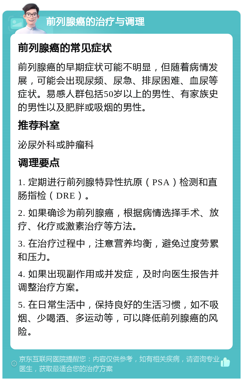 前列腺癌的治疗与调理 前列腺癌的常见症状 前列腺癌的早期症状可能不明显，但随着病情发展，可能会出现尿频、尿急、排尿困难、血尿等症状。易感人群包括50岁以上的男性、有家族史的男性以及肥胖或吸烟的男性。 推荐科室 泌尿外科或肿瘤科 调理要点 1. 定期进行前列腺特异性抗原（PSA）检测和直肠指检（DRE）。 2. 如果确诊为前列腺癌，根据病情选择手术、放疗、化疗或激素治疗等方法。 3. 在治疗过程中，注意营养均衡，避免过度劳累和压力。 4. 如果出现副作用或并发症，及时向医生报告并调整治疗方案。 5. 在日常生活中，保持良好的生活习惯，如不吸烟、少喝酒、多运动等，可以降低前列腺癌的风险。