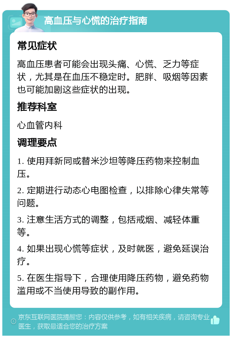 高血压与心慌的治疗指南 常见症状 高血压患者可能会出现头痛、心慌、乏力等症状，尤其是在血压不稳定时。肥胖、吸烟等因素也可能加剧这些症状的出现。 推荐科室 心血管内科 调理要点 1. 使用拜新同或替米沙坦等降压药物来控制血压。 2. 定期进行动态心电图检查，以排除心律失常等问题。 3. 注意生活方式的调整，包括戒烟、减轻体重等。 4. 如果出现心慌等症状，及时就医，避免延误治疗。 5. 在医生指导下，合理使用降压药物，避免药物滥用或不当使用导致的副作用。