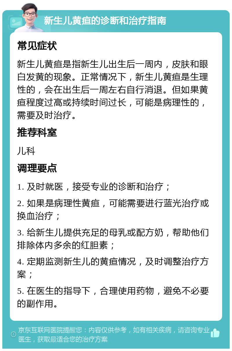 新生儿黄疸的诊断和治疗指南 常见症状 新生儿黄疸是指新生儿出生后一周内，皮肤和眼白发黄的现象。正常情况下，新生儿黄疸是生理性的，会在出生后一周左右自行消退。但如果黄疸程度过高或持续时间过长，可能是病理性的，需要及时治疗。 推荐科室 儿科 调理要点 1. 及时就医，接受专业的诊断和治疗； 2. 如果是病理性黄疸，可能需要进行蓝光治疗或换血治疗； 3. 给新生儿提供充足的母乳或配方奶，帮助他们排除体内多余的红胆素； 4. 定期监测新生儿的黄疸情况，及时调整治疗方案； 5. 在医生的指导下，合理使用药物，避免不必要的副作用。