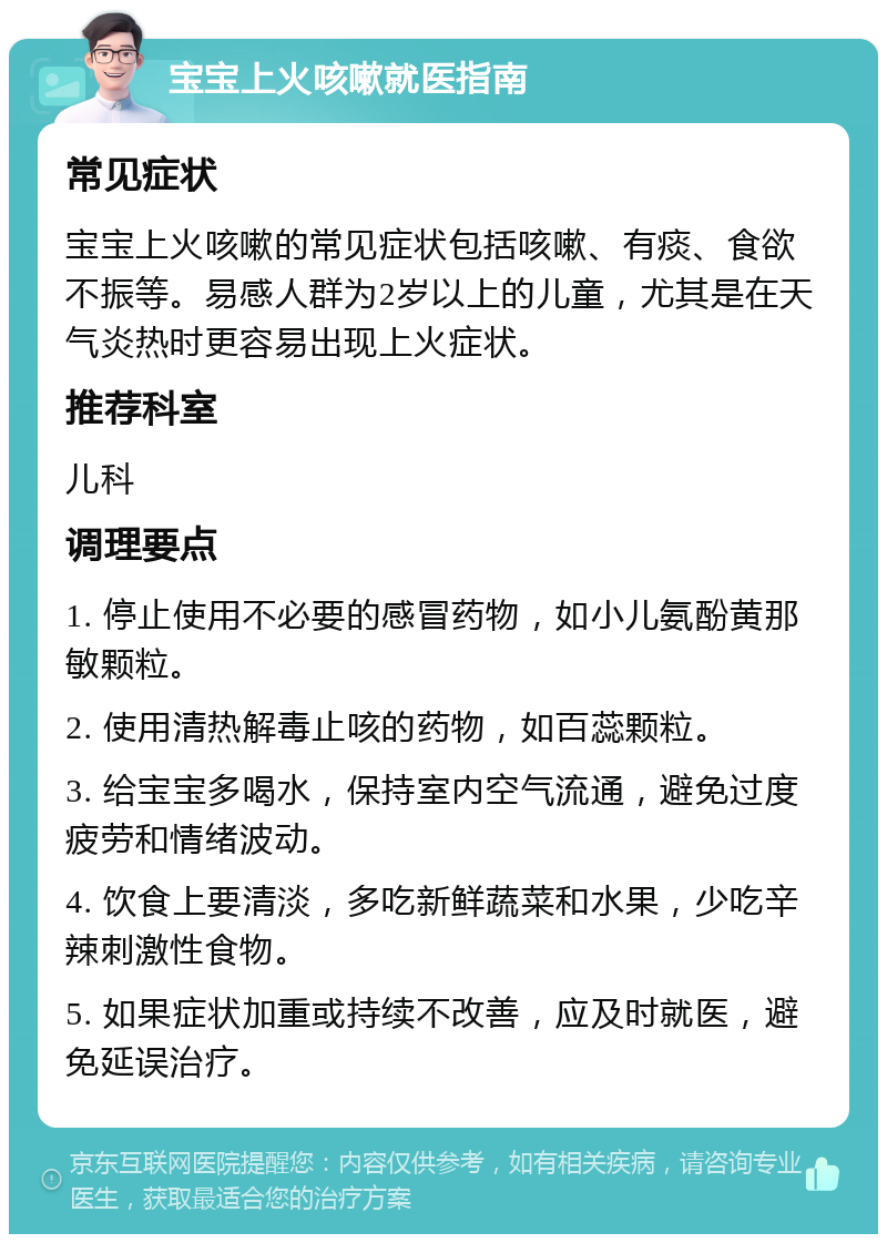 宝宝上火咳嗽就医指南 常见症状 宝宝上火咳嗽的常见症状包括咳嗽、有痰、食欲不振等。易感人群为2岁以上的儿童，尤其是在天气炎热时更容易出现上火症状。 推荐科室 儿科 调理要点 1. 停止使用不必要的感冒药物，如小儿氨酚黄那敏颗粒。 2. 使用清热解毒止咳的药物，如百蕊颗粒。 3. 给宝宝多喝水，保持室内空气流通，避免过度疲劳和情绪波动。 4. 饮食上要清淡，多吃新鲜蔬菜和水果，少吃辛辣刺激性食物。 5. 如果症状加重或持续不改善，应及时就医，避免延误治疗。