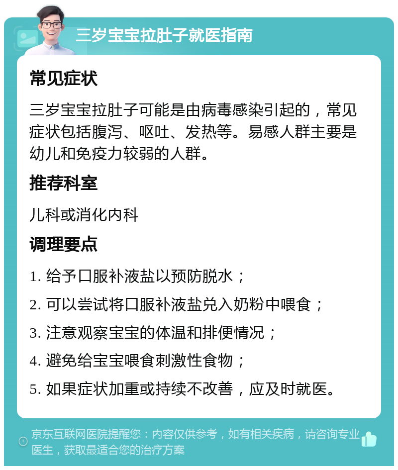 三岁宝宝拉肚子就医指南 常见症状 三岁宝宝拉肚子可能是由病毒感染引起的，常见症状包括腹泻、呕吐、发热等。易感人群主要是幼儿和免疫力较弱的人群。 推荐科室 儿科或消化内科 调理要点 1. 给予口服补液盐以预防脱水； 2. 可以尝试将口服补液盐兑入奶粉中喂食； 3. 注意观察宝宝的体温和排便情况； 4. 避免给宝宝喂食刺激性食物； 5. 如果症状加重或持续不改善，应及时就医。