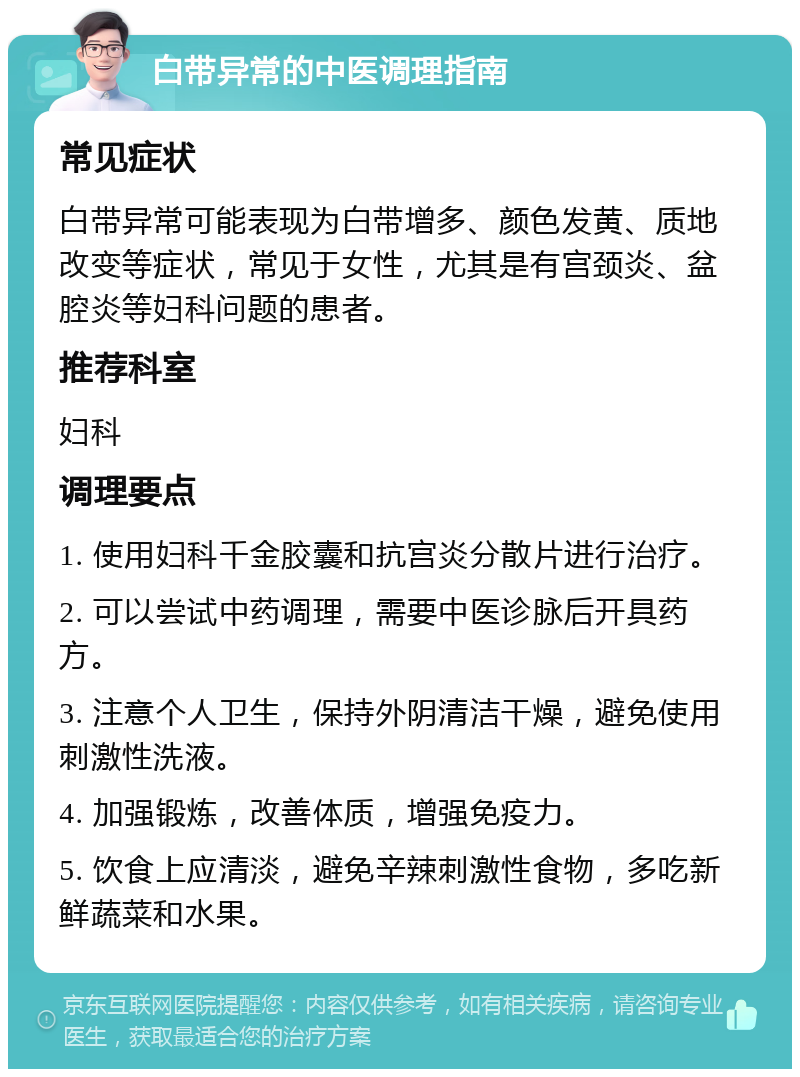 白带异常的中医调理指南 常见症状 白带异常可能表现为白带增多、颜色发黄、质地改变等症状，常见于女性，尤其是有宫颈炎、盆腔炎等妇科问题的患者。 推荐科室 妇科 调理要点 1. 使用妇科千金胶囊和抗宫炎分散片进行治疗。 2. 可以尝试中药调理，需要中医诊脉后开具药方。 3. 注意个人卫生，保持外阴清洁干燥，避免使用刺激性洗液。 4. 加强锻炼，改善体质，增强免疫力。 5. 饮食上应清淡，避免辛辣刺激性食物，多吃新鲜蔬菜和水果。