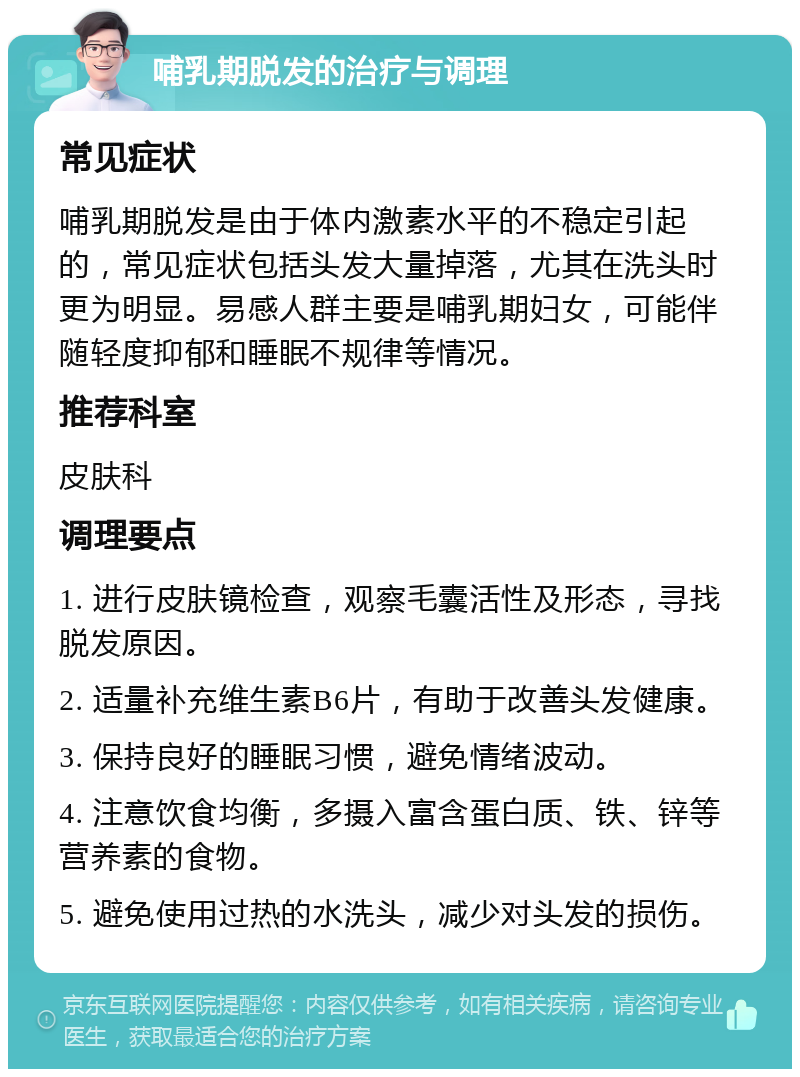 哺乳期脱发的治疗与调理 常见症状 哺乳期脱发是由于体内激素水平的不稳定引起的，常见症状包括头发大量掉落，尤其在洗头时更为明显。易感人群主要是哺乳期妇女，可能伴随轻度抑郁和睡眠不规律等情况。 推荐科室 皮肤科 调理要点 1. 进行皮肤镜检查，观察毛囊活性及形态，寻找脱发原因。 2. 适量补充维生素B6片，有助于改善头发健康。 3. 保持良好的睡眠习惯，避免情绪波动。 4. 注意饮食均衡，多摄入富含蛋白质、铁、锌等营养素的食物。 5. 避免使用过热的水洗头，减少对头发的损伤。