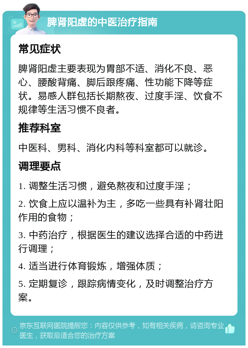 脾肾阳虚的中医治疗指南 常见症状 脾肾阳虚主要表现为胃部不适、消化不良、恶心、腰酸背痛、脚后跟疼痛、性功能下降等症状。易感人群包括长期熬夜、过度手淫、饮食不规律等生活习惯不良者。 推荐科室 中医科、男科、消化内科等科室都可以就诊。 调理要点 1. 调整生活习惯，避免熬夜和过度手淫； 2. 饮食上应以温补为主，多吃一些具有补肾壮阳作用的食物； 3. 中药治疗，根据医生的建议选择合适的中药进行调理； 4. 适当进行体育锻炼，增强体质； 5. 定期复诊，跟踪病情变化，及时调整治疗方案。