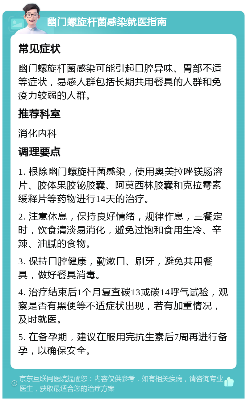 幽门螺旋杆菌感染就医指南 常见症状 幽门螺旋杆菌感染可能引起口腔异味、胃部不适等症状，易感人群包括长期共用餐具的人群和免疫力较弱的人群。 推荐科室 消化内科 调理要点 1. 根除幽门螺旋杆菌感染，使用奥美拉唑镁肠溶片、胶体果胶铋胶囊、阿莫西林胶囊和克拉霉素缓释片等药物进行14天的治疗。 2. 注意休息，保持良好情绪，规律作息，三餐定时，饮食清淡易消化，避免过饱和食用生冷、辛辣、油腻的食物。 3. 保持口腔健康，勤漱口、刷牙，避免共用餐具，做好餐具消毒。 4. 治疗结束后1个月复查碳13或碳14呼气试验，观察是否有黑便等不适症状出现，若有加重情况，及时就医。 5. 在备孕期，建议在服用完抗生素后7周再进行备孕，以确保安全。