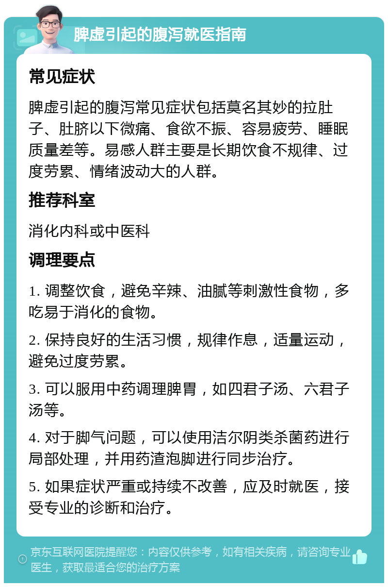 脾虚引起的腹泻就医指南 常见症状 脾虚引起的腹泻常见症状包括莫名其妙的拉肚子、肚脐以下微痛、食欲不振、容易疲劳、睡眠质量差等。易感人群主要是长期饮食不规律、过度劳累、情绪波动大的人群。 推荐科室 消化内科或中医科 调理要点 1. 调整饮食，避免辛辣、油腻等刺激性食物，多吃易于消化的食物。 2. 保持良好的生活习惯，规律作息，适量运动，避免过度劳累。 3. 可以服用中药调理脾胃，如四君子汤、六君子汤等。 4. 对于脚气问题，可以使用洁尔阴类杀菌药进行局部处理，并用药渣泡脚进行同步治疗。 5. 如果症状严重或持续不改善，应及时就医，接受专业的诊断和治疗。