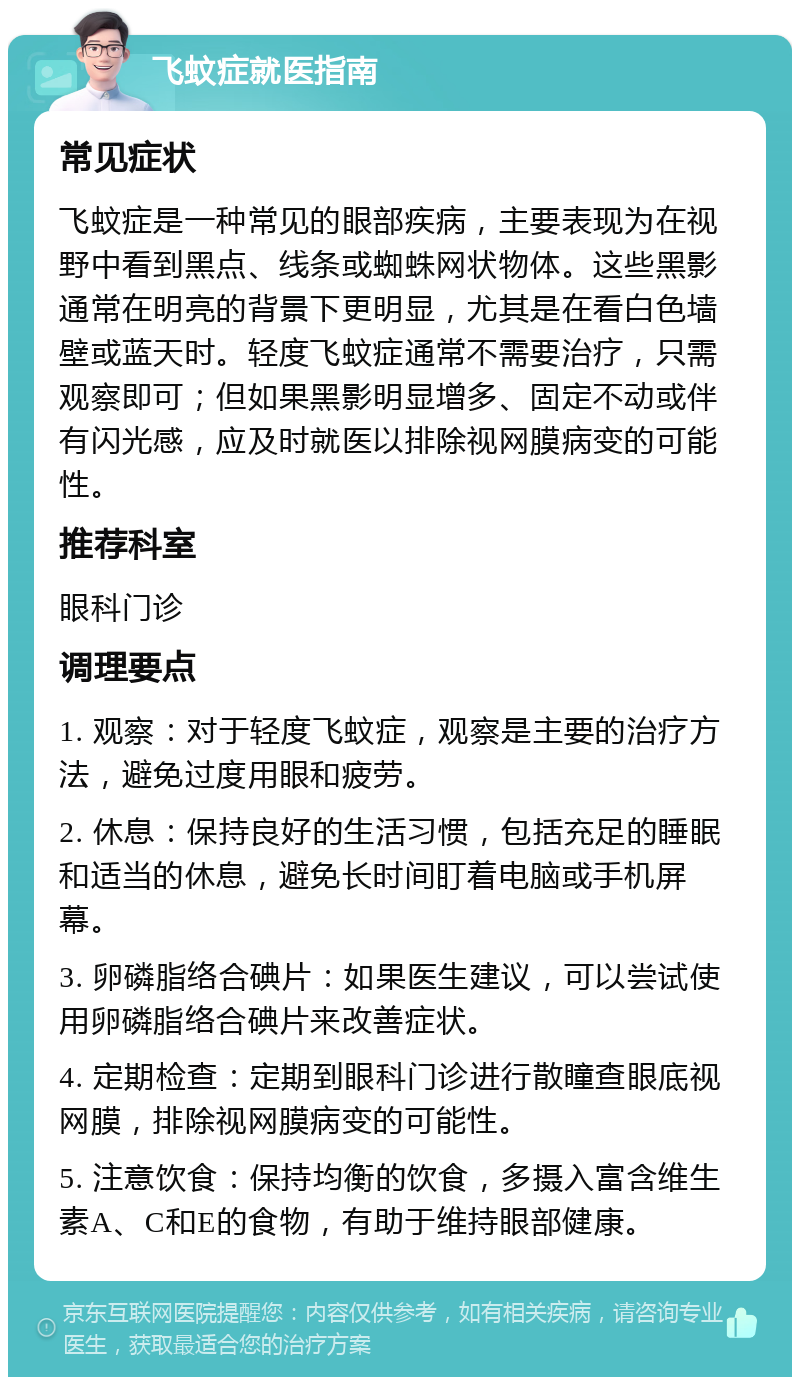 飞蚊症就医指南 常见症状 飞蚊症是一种常见的眼部疾病，主要表现为在视野中看到黑点、线条或蜘蛛网状物体。这些黑影通常在明亮的背景下更明显，尤其是在看白色墙壁或蓝天时。轻度飞蚊症通常不需要治疗，只需观察即可；但如果黑影明显增多、固定不动或伴有闪光感，应及时就医以排除视网膜病变的可能性。 推荐科室 眼科门诊 调理要点 1. 观察：对于轻度飞蚊症，观察是主要的治疗方法，避免过度用眼和疲劳。 2. 休息：保持良好的生活习惯，包括充足的睡眠和适当的休息，避免长时间盯着电脑或手机屏幕。 3. 卵磷脂络合碘片：如果医生建议，可以尝试使用卵磷脂络合碘片来改善症状。 4. 定期检查：定期到眼科门诊进行散瞳查眼底视网膜，排除视网膜病变的可能性。 5. 注意饮食：保持均衡的饮食，多摄入富含维生素A、C和E的食物，有助于维持眼部健康。