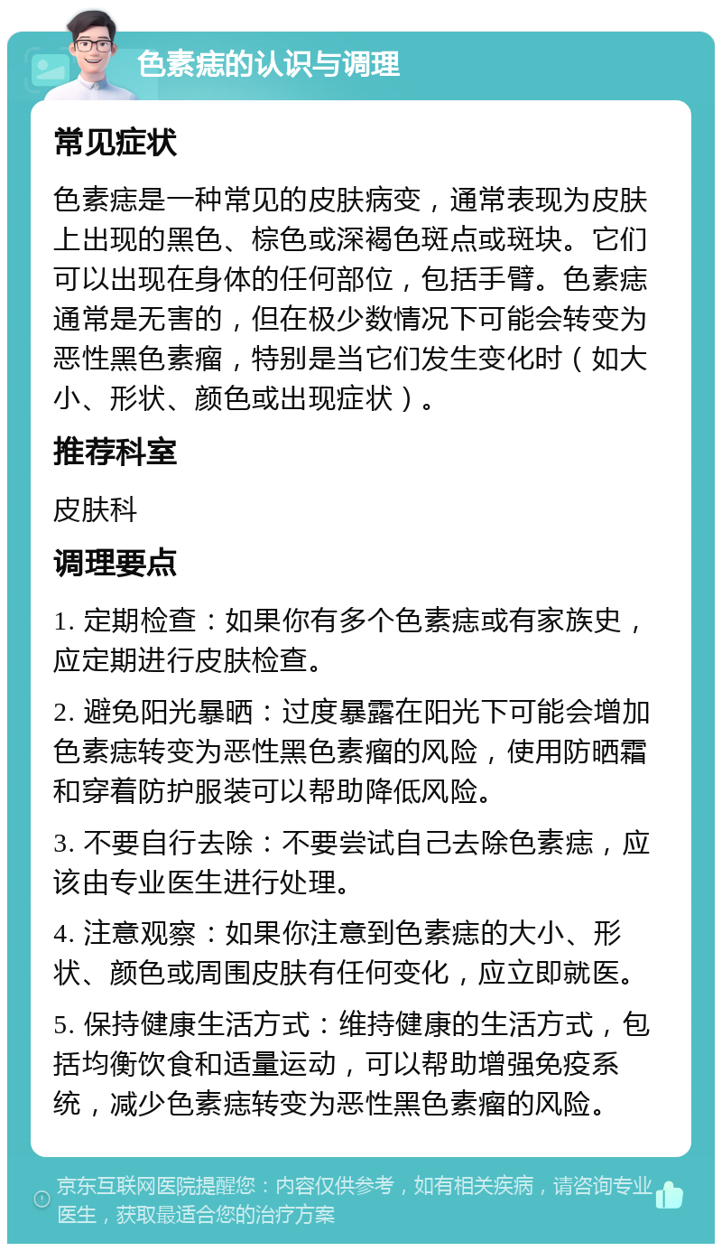 色素痣的认识与调理 常见症状 色素痣是一种常见的皮肤病变，通常表现为皮肤上出现的黑色、棕色或深褐色斑点或斑块。它们可以出现在身体的任何部位，包括手臂。色素痣通常是无害的，但在极少数情况下可能会转变为恶性黑色素瘤，特别是当它们发生变化时（如大小、形状、颜色或出现症状）。 推荐科室 皮肤科 调理要点 1. 定期检查：如果你有多个色素痣或有家族史，应定期进行皮肤检查。 2. 避免阳光暴晒：过度暴露在阳光下可能会增加色素痣转变为恶性黑色素瘤的风险，使用防晒霜和穿着防护服装可以帮助降低风险。 3. 不要自行去除：不要尝试自己去除色素痣，应该由专业医生进行处理。 4. 注意观察：如果你注意到色素痣的大小、形状、颜色或周围皮肤有任何变化，应立即就医。 5. 保持健康生活方式：维持健康的生活方式，包括均衡饮食和适量运动，可以帮助增强免疫系统，减少色素痣转变为恶性黑色素瘤的风险。