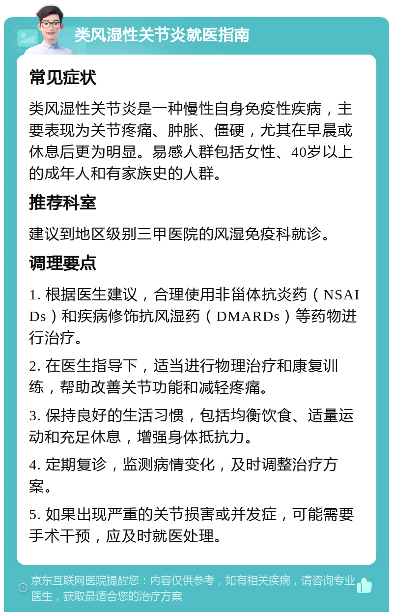 类风湿性关节炎就医指南 常见症状 类风湿性关节炎是一种慢性自身免疫性疾病，主要表现为关节疼痛、肿胀、僵硬，尤其在早晨或休息后更为明显。易感人群包括女性、40岁以上的成年人和有家族史的人群。 推荐科室 建议到地区级别三甲医院的风湿免疫科就诊。 调理要点 1. 根据医生建议，合理使用非甾体抗炎药（NSAIDs）和疾病修饰抗风湿药（DMARDs）等药物进行治疗。 2. 在医生指导下，适当进行物理治疗和康复训练，帮助改善关节功能和减轻疼痛。 3. 保持良好的生活习惯，包括均衡饮食、适量运动和充足休息，增强身体抵抗力。 4. 定期复诊，监测病情变化，及时调整治疗方案。 5. 如果出现严重的关节损害或并发症，可能需要手术干预，应及时就医处理。