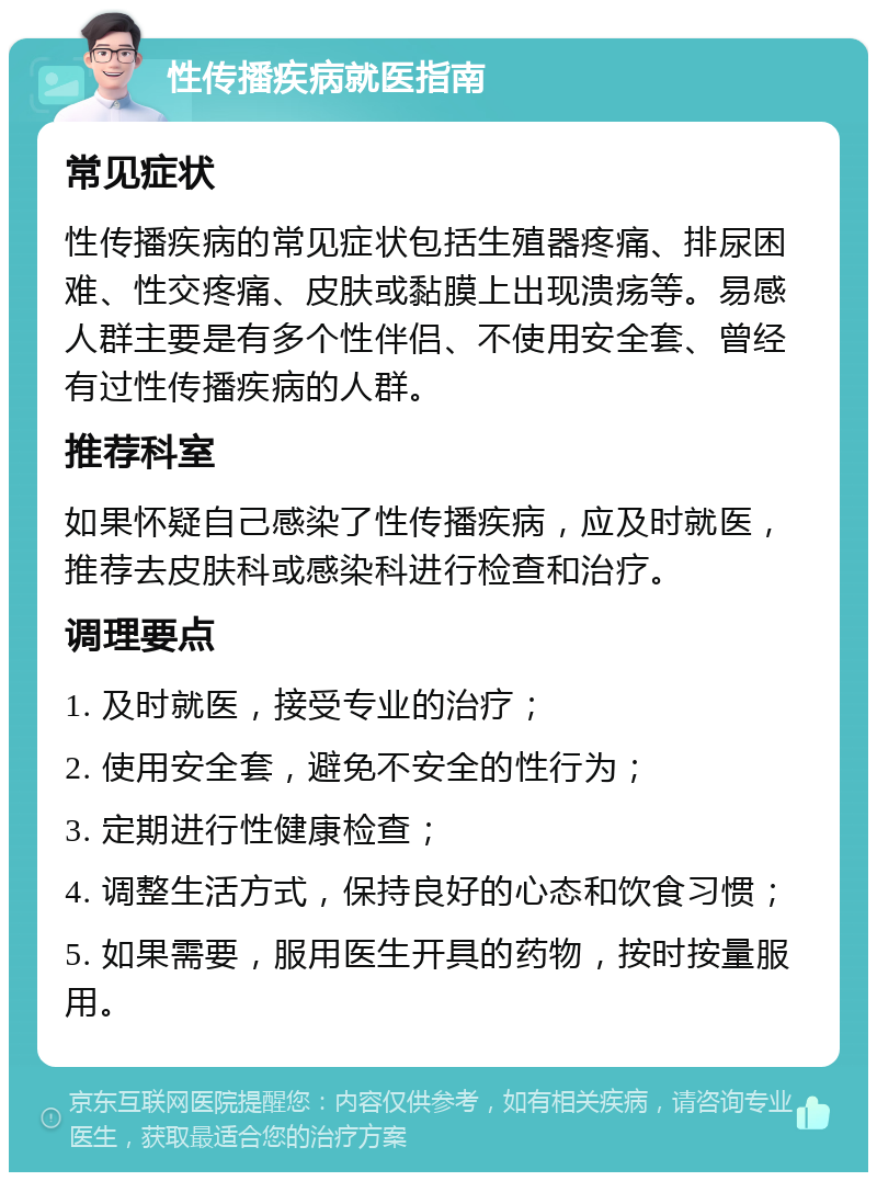 性传播疾病就医指南 常见症状 性传播疾病的常见症状包括生殖器疼痛、排尿困难、性交疼痛、皮肤或黏膜上出现溃疡等。易感人群主要是有多个性伴侣、不使用安全套、曾经有过性传播疾病的人群。 推荐科室 如果怀疑自己感染了性传播疾病，应及时就医，推荐去皮肤科或感染科进行检查和治疗。 调理要点 1. 及时就医，接受专业的治疗； 2. 使用安全套，避免不安全的性行为； 3. 定期进行性健康检查； 4. 调整生活方式，保持良好的心态和饮食习惯； 5. 如果需要，服用医生开具的药物，按时按量服用。