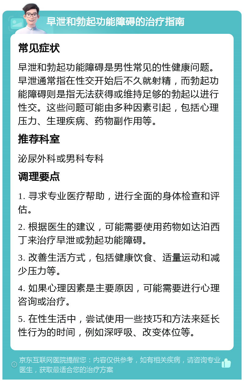 早泄和勃起功能障碍的治疗指南 常见症状 早泄和勃起功能障碍是男性常见的性健康问题。早泄通常指在性交开始后不久就射精，而勃起功能障碍则是指无法获得或维持足够的勃起以进行性交。这些问题可能由多种因素引起，包括心理压力、生理疾病、药物副作用等。 推荐科室 泌尿外科或男科专科 调理要点 1. 寻求专业医疗帮助，进行全面的身体检查和评估。 2. 根据医生的建议，可能需要使用药物如达泊西丁来治疗早泄或勃起功能障碍。 3. 改善生活方式，包括健康饮食、适量运动和减少压力等。 4. 如果心理因素是主要原因，可能需要进行心理咨询或治疗。 5. 在性生活中，尝试使用一些技巧和方法来延长性行为的时间，例如深呼吸、改变体位等。