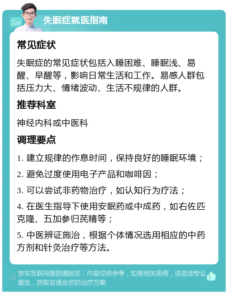 失眠症就医指南 常见症状 失眠症的常见症状包括入睡困难、睡眠浅、易醒、早醒等，影响日常生活和工作。易感人群包括压力大、情绪波动、生活不规律的人群。 推荐科室 神经内科或中医科 调理要点 1. 建立规律的作息时间，保持良好的睡眠环境； 2. 避免过度使用电子产品和咖啡因； 3. 可以尝试非药物治疗，如认知行为疗法； 4. 在医生指导下使用安眠药或中成药，如右佐匹克隆、五加参归芪精等； 5. 中医辨证施治，根据个体情况选用相应的中药方剂和针灸治疗等方法。