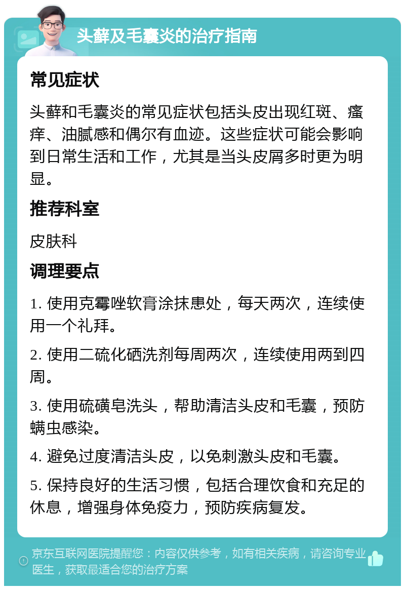 头藓及毛囊炎的治疗指南 常见症状 头藓和毛囊炎的常见症状包括头皮出现红斑、瘙痒、油腻感和偶尔有血迹。这些症状可能会影响到日常生活和工作，尤其是当头皮屑多时更为明显。 推荐科室 皮肤科 调理要点 1. 使用克霉唑软膏涂抹患处，每天两次，连续使用一个礼拜。 2. 使用二硫化硒洗剂每周两次，连续使用两到四周。 3. 使用硫磺皂洗头，帮助清洁头皮和毛囊，预防螨虫感染。 4. 避免过度清洁头皮，以免刺激头皮和毛囊。 5. 保持良好的生活习惯，包括合理饮食和充足的休息，增强身体免疫力，预防疾病复发。