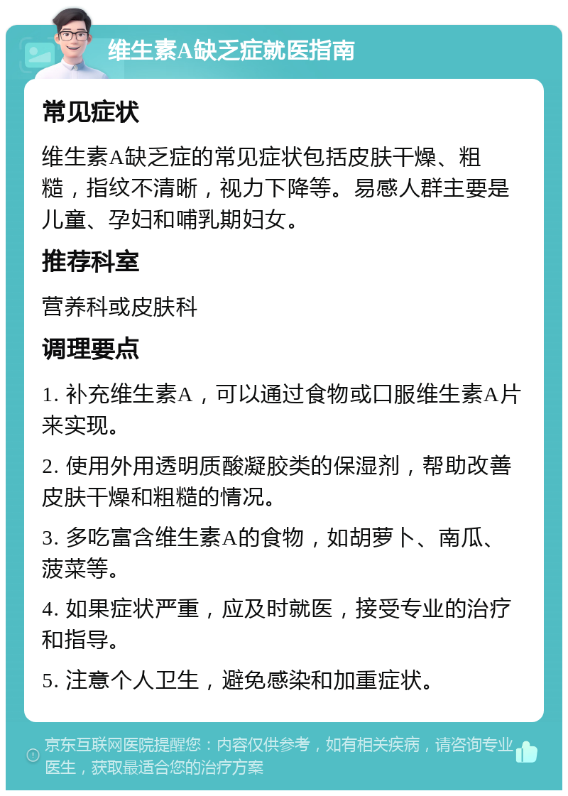 维生素A缺乏症就医指南 常见症状 维生素A缺乏症的常见症状包括皮肤干燥、粗糙，指纹不清晰，视力下降等。易感人群主要是儿童、孕妇和哺乳期妇女。 推荐科室 营养科或皮肤科 调理要点 1. 补充维生素A，可以通过食物或口服维生素A片来实现。 2. 使用外用透明质酸凝胶类的保湿剂，帮助改善皮肤干燥和粗糙的情况。 3. 多吃富含维生素A的食物，如胡萝卜、南瓜、菠菜等。 4. 如果症状严重，应及时就医，接受专业的治疗和指导。 5. 注意个人卫生，避免感染和加重症状。