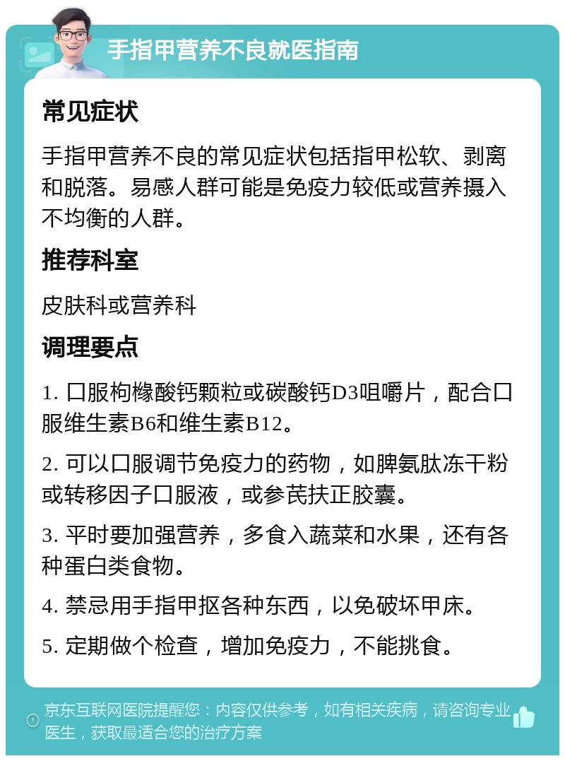 手指甲营养不良就医指南 常见症状 手指甲营养不良的常见症状包括指甲松软、剥离和脱落。易感人群可能是免疫力较低或营养摄入不均衡的人群。 推荐科室 皮肤科或营养科 调理要点 1. 口服枸橼酸钙颗粒或碳酸钙D3咀嚼片，配合口服维生素B6和维生素B12。 2. 可以口服调节免疫力的药物，如脾氨肽冻干粉或转移因子口服液，或参芪扶正胶囊。 3. 平时要加强营养，多食入蔬菜和水果，还有各种蛋白类食物。 4. 禁忌用手指甲抠各种东西，以免破坏甲床。 5. 定期做个检查，增加免疫力，不能挑食。