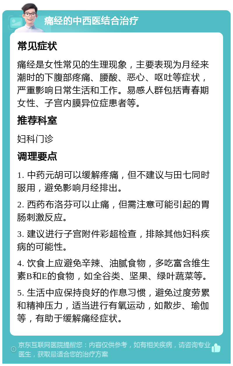 痛经的中西医结合治疗 常见症状 痛经是女性常见的生理现象，主要表现为月经来潮时的下腹部疼痛、腰酸、恶心、呕吐等症状，严重影响日常生活和工作。易感人群包括青春期女性、子宫内膜异位症患者等。 推荐科室 妇科门诊 调理要点 1. 中药元胡可以缓解疼痛，但不建议与田七同时服用，避免影响月经排出。 2. 西药布洛芬可以止痛，但需注意可能引起的胃肠刺激反应。 3. 建议进行子宫附件彩超检查，排除其他妇科疾病的可能性。 4. 饮食上应避免辛辣、油腻食物，多吃富含维生素B和E的食物，如全谷类、坚果、绿叶蔬菜等。 5. 生活中应保持良好的作息习惯，避免过度劳累和精神压力，适当进行有氧运动，如散步、瑜伽等，有助于缓解痛经症状。