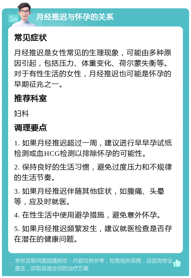 月经推迟与怀孕的关系 常见症状 月经推迟是女性常见的生理现象，可能由多种原因引起，包括压力、体重变化、荷尔蒙失衡等。对于有性生活的女性，月经推迟也可能是怀孕的早期征兆之一。 推荐科室 妇科 调理要点 1. 如果月经推迟超过一周，建议进行早早孕试纸检测或血HCG检测以排除怀孕的可能性。 2. 保持良好的生活习惯，避免过度压力和不规律的生活节奏。 3. 如果月经推迟伴随其他症状，如腹痛、头晕等，应及时就医。 4. 在性生活中使用避孕措施，避免意外怀孕。 5. 如果月经推迟频繁发生，建议就医检查是否存在潜在的健康问题。