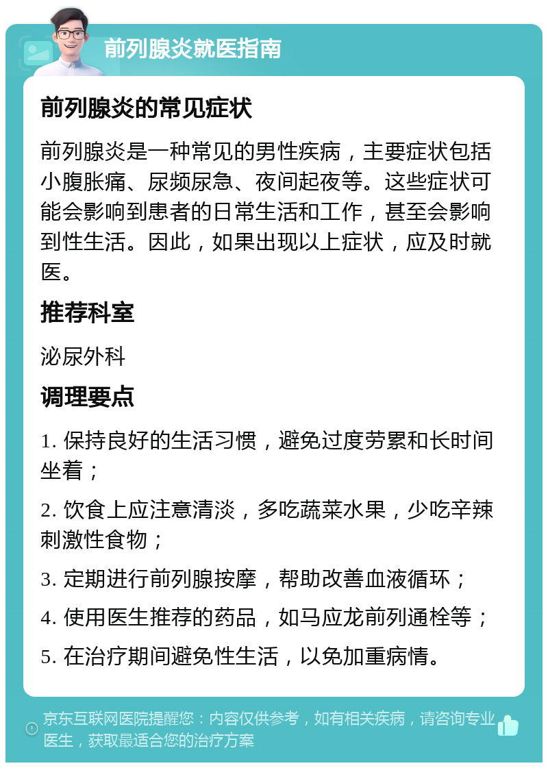 前列腺炎就医指南 前列腺炎的常见症状 前列腺炎是一种常见的男性疾病，主要症状包括小腹胀痛、尿频尿急、夜间起夜等。这些症状可能会影响到患者的日常生活和工作，甚至会影响到性生活。因此，如果出现以上症状，应及时就医。 推荐科室 泌尿外科 调理要点 1. 保持良好的生活习惯，避免过度劳累和长时间坐着； 2. 饮食上应注意清淡，多吃蔬菜水果，少吃辛辣刺激性食物； 3. 定期进行前列腺按摩，帮助改善血液循环； 4. 使用医生推荐的药品，如马应龙前列通栓等； 5. 在治疗期间避免性生活，以免加重病情。