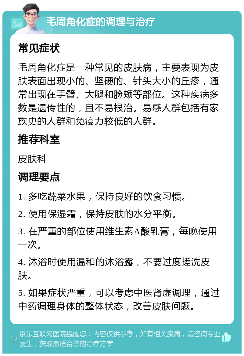 毛周角化症的调理与治疗 常见症状 毛周角化症是一种常见的皮肤病，主要表现为皮肤表面出现小的、坚硬的、针头大小的丘疹，通常出现在手臂、大腿和脸颊等部位。这种疾病多数是遗传性的，且不易根治。易感人群包括有家族史的人群和免疫力较低的人群。 推荐科室 皮肤科 调理要点 1. 多吃蔬菜水果，保持良好的饮食习惯。 2. 使用保湿霜，保持皮肤的水分平衡。 3. 在严重的部位使用维生素A酸乳膏，每晚使用一次。 4. 沐浴时使用温和的沐浴露，不要过度搓洗皮肤。 5. 如果症状严重，可以考虑中医肾虚调理，通过中药调理身体的整体状态，改善皮肤问题。