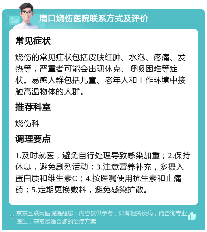 周口烧伤医院联系方式及评价 常见症状 烧伤的常见症状包括皮肤红肿、水泡、疼痛、发热等，严重者可能会出现休克、呼吸困难等症状。易感人群包括儿童、老年人和工作环境中接触高温物体的人群。 推荐科室 烧伤科 调理要点 1.及时就医，避免自行处理导致感染加重；2.保持休息，避免剧烈活动；3.注意营养补充，多摄入蛋白质和维生素C；4.按医嘱使用抗生素和止痛药；5.定期更换敷料，避免感染扩散。