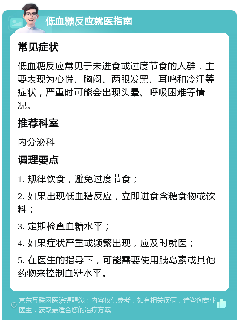 低血糖反应就医指南 常见症状 低血糖反应常见于未进食或过度节食的人群，主要表现为心慌、胸闷、两眼发黑、耳鸣和冷汗等症状，严重时可能会出现头晕、呼吸困难等情况。 推荐科室 内分泌科 调理要点 1. 规律饮食，避免过度节食； 2. 如果出现低血糖反应，立即进食含糖食物或饮料； 3. 定期检查血糖水平； 4. 如果症状严重或频繁出现，应及时就医； 5. 在医生的指导下，可能需要使用胰岛素或其他药物来控制血糖水平。