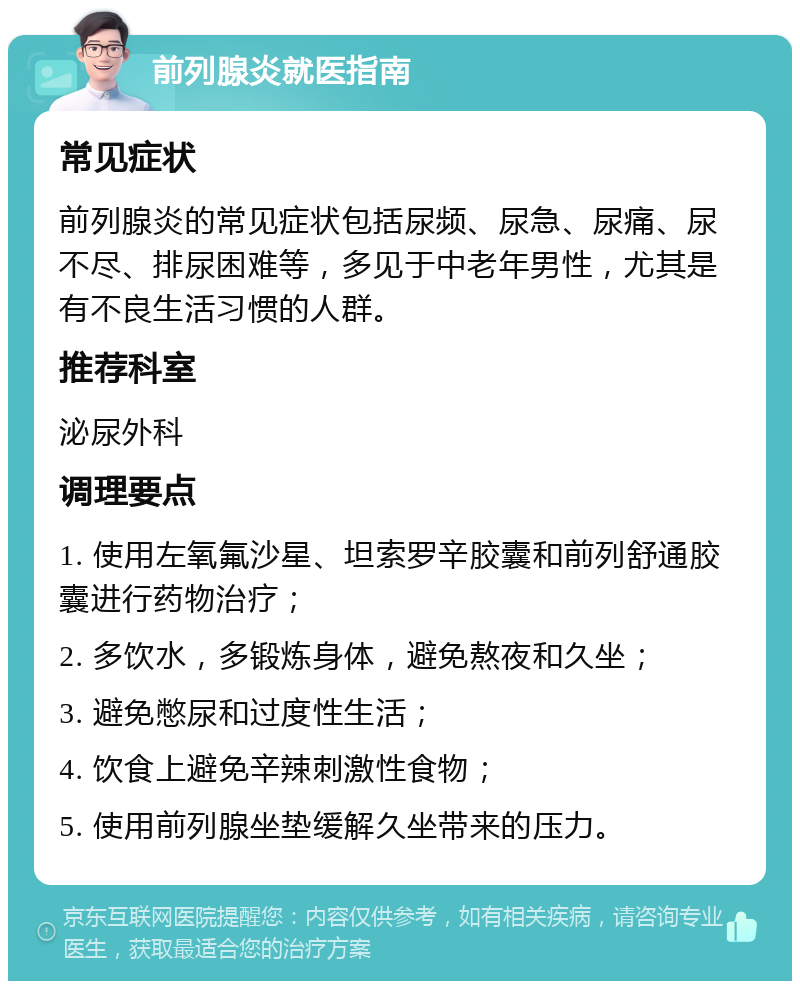 前列腺炎就医指南 常见症状 前列腺炎的常见症状包括尿频、尿急、尿痛、尿不尽、排尿困难等，多见于中老年男性，尤其是有不良生活习惯的人群。 推荐科室 泌尿外科 调理要点 1. 使用左氧氟沙星、坦索罗辛胶囊和前列舒通胶囊进行药物治疗； 2. 多饮水，多锻炼身体，避免熬夜和久坐； 3. 避免憋尿和过度性生活； 4. 饮食上避免辛辣刺激性食物； 5. 使用前列腺坐垫缓解久坐带来的压力。