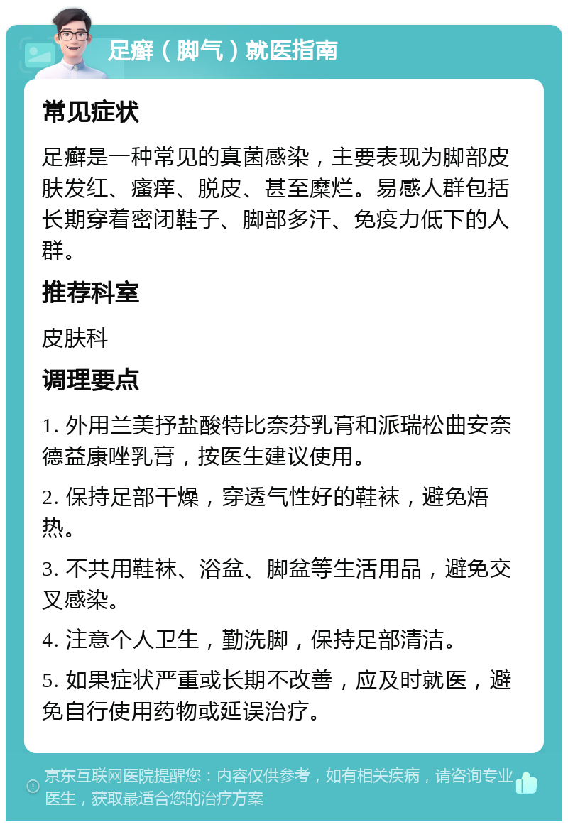 足癣（脚气）就医指南 常见症状 足癣是一种常见的真菌感染，主要表现为脚部皮肤发红、瘙痒、脱皮、甚至糜烂。易感人群包括长期穿着密闭鞋子、脚部多汗、免疫力低下的人群。 推荐科室 皮肤科 调理要点 1. 外用兰美抒盐酸特比奈芬乳膏和派瑞松曲安奈德益康唑乳膏，按医生建议使用。 2. 保持足部干燥，穿透气性好的鞋袜，避免焐热。 3. 不共用鞋袜、浴盆、脚盆等生活用品，避免交叉感染。 4. 注意个人卫生，勤洗脚，保持足部清洁。 5. 如果症状严重或长期不改善，应及时就医，避免自行使用药物或延误治疗。